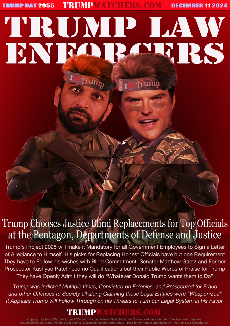 Trump Choses Justice Blind Replacements for Top Officials
at the Pentagon, Departments of Defense and Justice

Trump’s Project 2025 will make it Mandatory for all Government Employees to Sign a Letter
of Allegiance to Himself. His picks for Replacing Honest Officials have but one Requirement
They have to Follow his wishes with Blind Commitment. Senator Matthew Gaetz and Former
Prosecutor Kashyao Patel need no Qualifications but their Public Words of Praise for Trump
They have Openly Admit they will do “Whatever Donald Trump wants them to Do”
Trump was Indicted Multiple times, Convicted on Felonies, and Prosecuted for Fraud
and other Offenses to Society all along Claiming these Legal Entities were “Weaponized”
It Appears Trump will Follow Through on his Threats to Turn our Legal System in his Favor